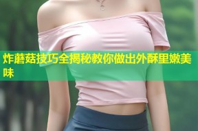 炸蘑菇技巧全揭秘教你做出外酥里嫩美味