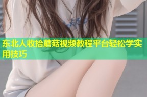东北人收拾蘑菇视频教程平台轻松学实用技巧