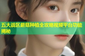 五大战区蘑菇种植全攻略视频平台功能揭秘