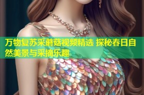 万物复苏采蘑菇视频精选 探秘春日自然美景与采摘乐趣