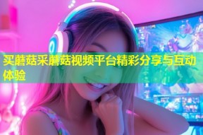 买蘑菇采蘑菇视频平台精彩分享与互动体验