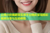 云南小伙摘蘑菇实录平台精彩呈现精彩视频分享与互动体验