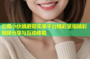 云南小伙摘蘑菇实录平台精彩呈现精彩视频分享与互动体验