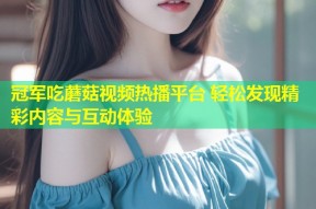冠军吃蘑菇视频热播平台 轻松发现精彩内容与互动体验