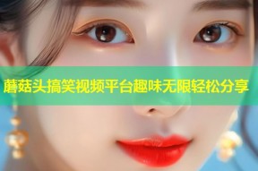 蘑菇头搞笑视频平台趣味无限轻松分享