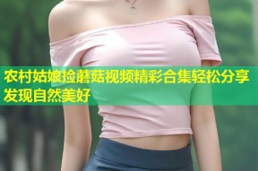 农村姑娘捡蘑菇视频精彩合集轻松分享发现自然美好