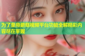 为了皇帝蘑菇视频平台功能全解精彩内容尽在掌握