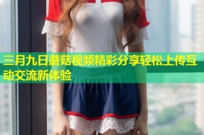 三月九日蘑菇视频精彩分享轻松上传互动交流新体验