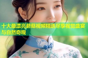 十大最漂亮蘑菇视频精选尽享视觉盛宴与自然奇观