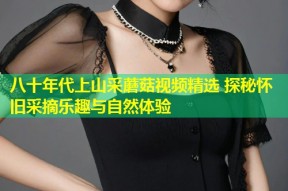 八十年代上山采蘑菇视频精选 探秘怀旧采摘乐趣与自然体验