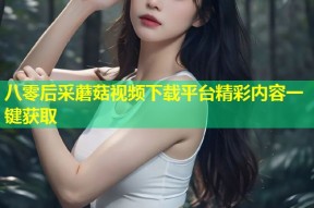 八零后采蘑菇视频下载平台精彩内容一键获取