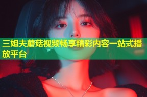 三姐夫蘑菇视频畅享精彩内容一站式播放平台