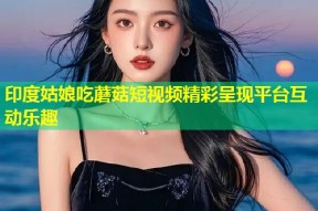 印度姑娘吃蘑菇短视频精彩呈现平台互动乐趣