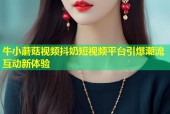 牛小蘑菇视频抖奶短视频平台引爆潮流互动新体验