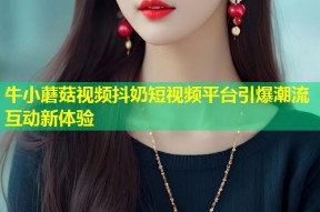 牛小蘑菇视频抖奶短视频平台引爆潮流互动新体验