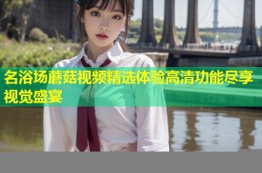 名浴场蘑菇视频精选体验高清功能尽享视觉盛宴