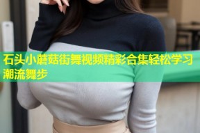 石头小蘑菇街舞视频精彩合集轻松学习潮流舞步