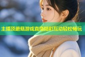 主播顶蘑菇游戏直播精彩互动轻松畅玩