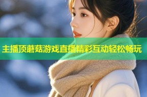 主播顶蘑菇游戏直播精彩互动轻松畅玩