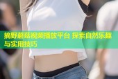 摘野蘑菇视频播放平台 探索自然乐趣与实用技巧