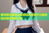 爆刘继芬蘑菇头视频精彩剪辑平台助你轻松制作爆款内容