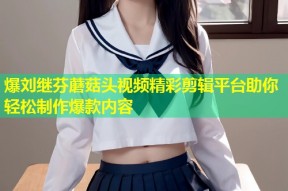 爆刘继芬蘑菇头视频精彩剪辑平台助你轻松制作爆款内容