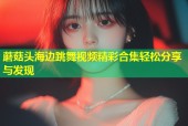 蘑菇头海边跳舞视频精彩合集轻松分享与发现