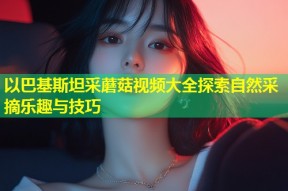 以巴基斯坦采蘑菇视频大全探索自然采摘乐趣与技巧