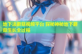 地下法蘑菇视频平台 探秘神秘地下蘑菇生长全过程