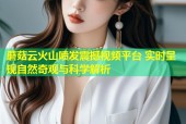 蘑菇云火山喷发震撼视频平台 实时呈现自然奇观与科学解析