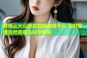 蘑菇云火山喷发震撼视频平台 实时呈现自然奇观与科学解析