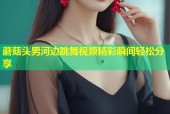 蘑菇头男河边跳舞视频精彩瞬间轻松分享