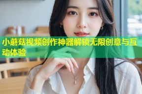 小蘑菇视频创作神器解锁无限创意与互动体验