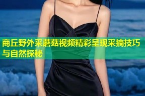 商丘野外采蘑菇视频精彩呈现采摘技巧与自然探秘