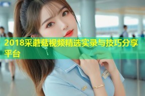 2018采蘑菇视频精选实录与技巧分享平台