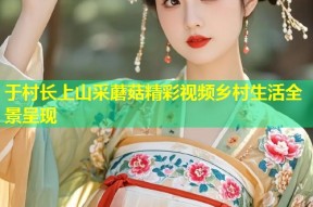 于村长上山采蘑菇精彩视频乡村生活全景呈现