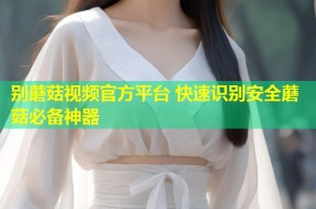 别蘑菇视频官方平台 快速识别安全蘑菇必备神器