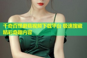 千奇百怪蘑菇视频下载平台 极速搜藏精彩奇趣内容