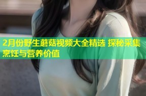 2月份野生蘑菇视频大全精选 探秘采集烹饪与营养价值
