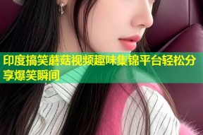印度搞笑蘑菇视频趣味集锦平台轻松分享爆笑瞬间