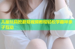 儿童玩具挖蘑菇视频教程轻松学趣味亲子互动