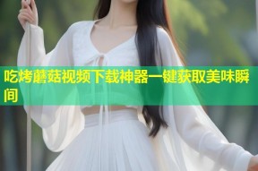 吃烤蘑菇视频下载神器一键获取美味瞬间