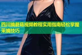 四川摘蘑菇视频教程实用指南轻松掌握采摘技巧