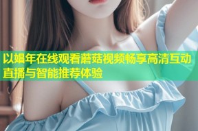 以娼年在线观看蘑菇视频畅享高清互动直播与智能推荐体验
