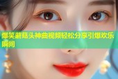 爆笑蘑菇头神曲视频轻松分享引爆欢乐瞬间