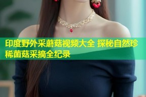 印度野外采蘑菇视频大全 探秘自然珍稀菌菇采摘全纪录