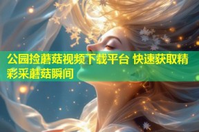 公园捡蘑菇视频下载平台 快速获取精彩采蘑菇瞬间
