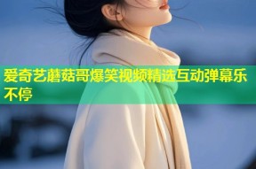 爱奇艺蘑菇哥爆笑视频精选互动弹幕乐不停