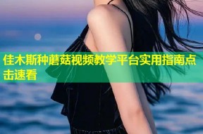 佳木斯种蘑菇视频教学平台实用指南点击速看