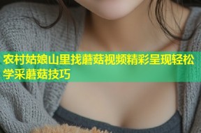 农村姑娘山里找蘑菇视频精彩呈现轻松学采蘑菇技巧